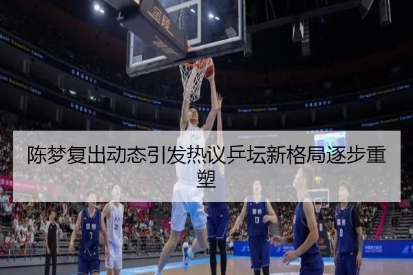 陈梦复出动态引发热议乒坛新格局逐步重塑
