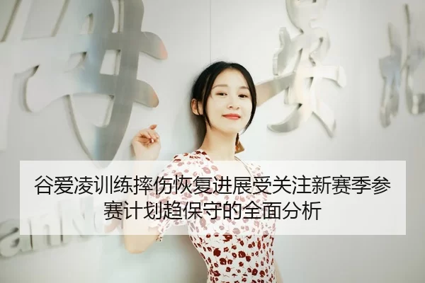 谷爱凌训练摔伤恢复进展受关注新赛季参赛计划趋保守的全面分析